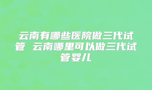 云南有哪些医院做三代试管 云南哪里可以做三代试管婴儿