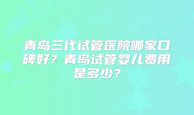 青岛三代试管医院哪家口碑好?青岛试管婴儿费用是多少?