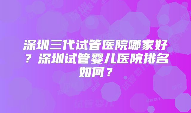 深圳三代试管医院哪家好？深圳试管婴儿医院排名如何？