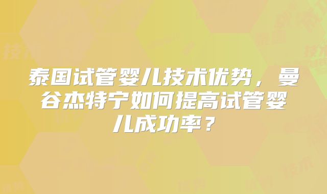 泰国试管婴儿技术优势,曼谷杰特宁如何提高试管婴儿成功率?
