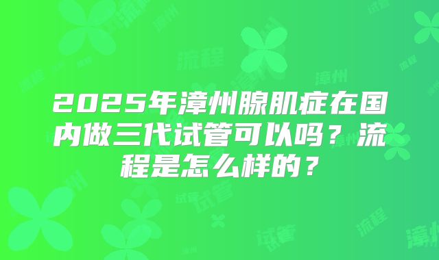 2025年漳州腺肌症在国内做三代试管可以吗?流程是怎么样的?