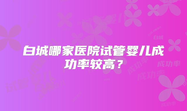 白城哪家医院试管婴儿成功率较高？