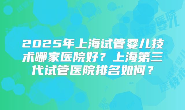 2025年上海试管婴儿技术哪家医院好？上海第三代试管医院排名如何？