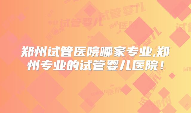 郑州试管医院哪家专业,郑州专业的试管婴儿医院!