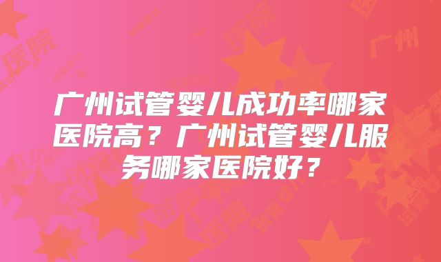 广州试管婴儿成功率哪家医院高?广州试管婴儿服务哪家医院好?