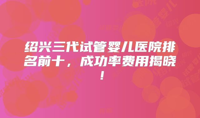 绍兴三代试管婴儿医院排名前十，成功率费用揭晓！