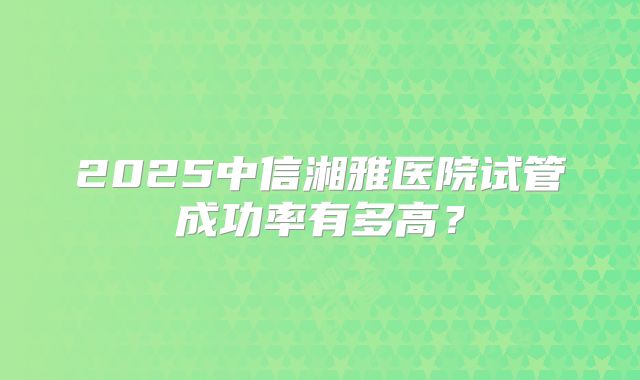 2025中信湘雅医院试管成功率有多高?