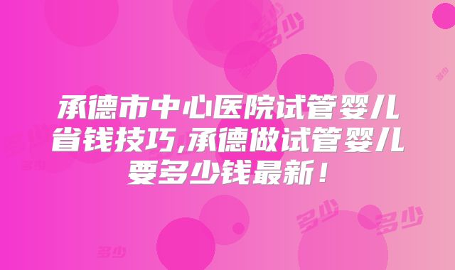 承德市中心医院试管婴儿省钱技巧,承德做试管婴儿要多少钱最新!