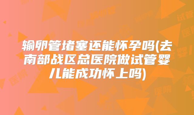 输卵管堵塞还能怀孕吗(去南部战区总医院做试管婴儿能成功怀上吗)
