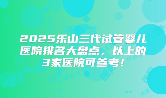 2025乐山三代试管婴儿医院排名大盘点,以上的3家医院可参考!