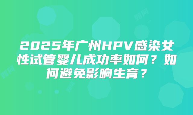 2025年广州HPV感染女性试管婴儿成功率如何？如何避免影响生育？