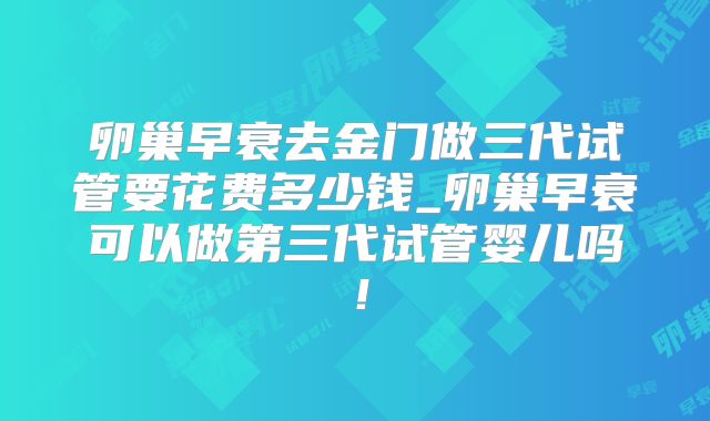 卵巢早衰去金门做三代试管要花费多少钱_卵巢早衰可以做第三代试管婴儿吗!