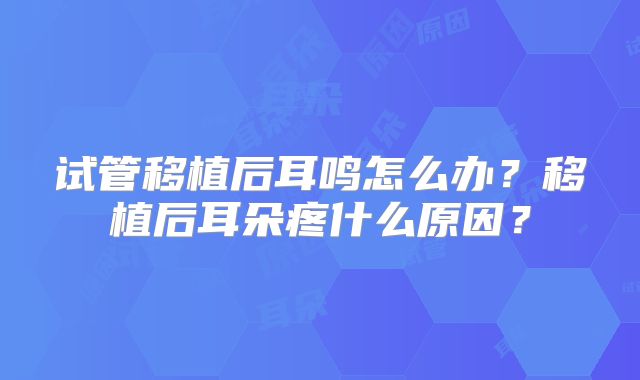 试管移植后耳鸣怎么办？移植后耳朵疼什么原因？