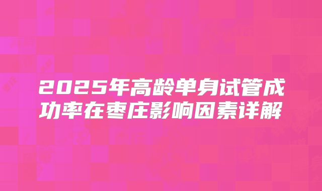 2025年高龄单身试管成功率在枣庄影响因素详解