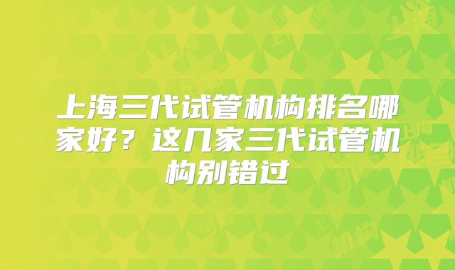 上海三代试管机构排名哪家好？这几家三代试管机构别错过