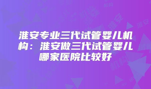 淮安专业三代试管婴儿机构：淮安做三代试管婴儿哪家医院比较好