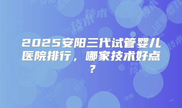 2025安阳三代试管婴儿医院排行,哪家技术好点?
