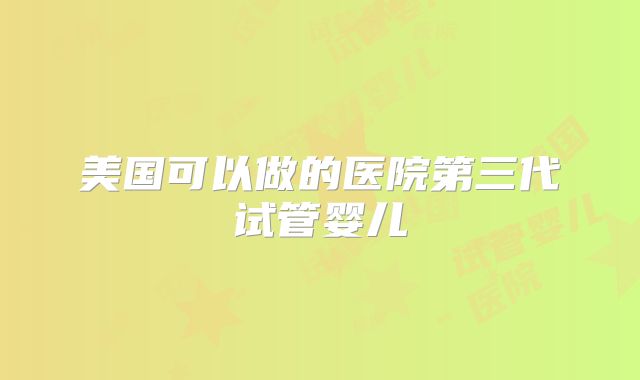 美国可以做的医院第三代试管婴儿