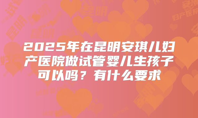 2025年在昆明安琪儿妇产医院做试管婴儿生孩子可以吗？有什么要求
