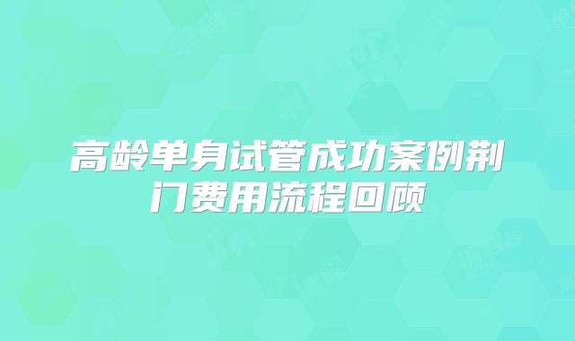 高龄单身试管成功案例荆门费用流程回顾