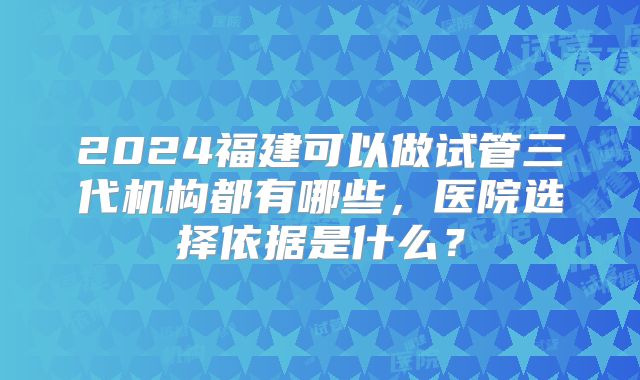 2024福建可以做试管三代机构都有哪些，医院选择依据是什么？