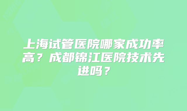 上海试管医院哪家成功率高？成都锦江医院技术先进吗？