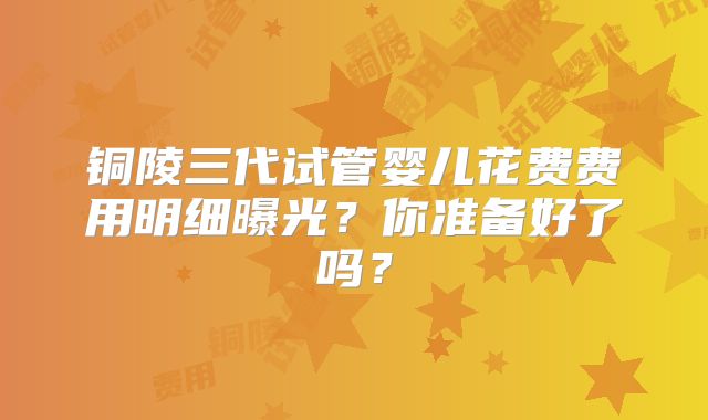 铜陵三代试管婴儿花费费用明细曝光?你准备好了吗?
