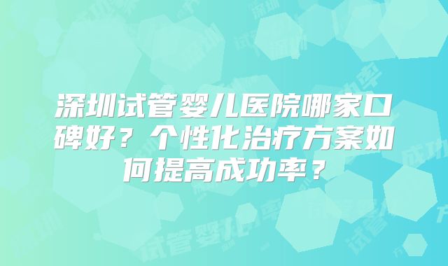 深圳试管婴儿医院哪家口碑好?个性化治疗方案如何提高成功率?