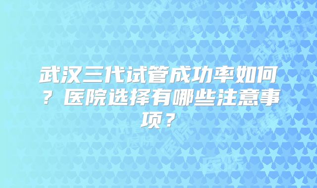 武汉三代试管成功率如何?医院选择有哪些注意事项?