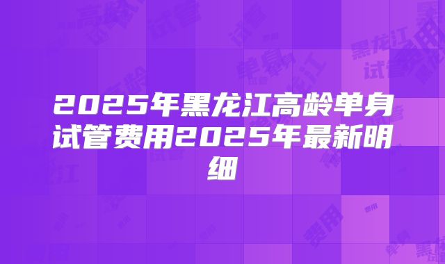 2025年黑龙江高龄单身试管费用2025年最新明细