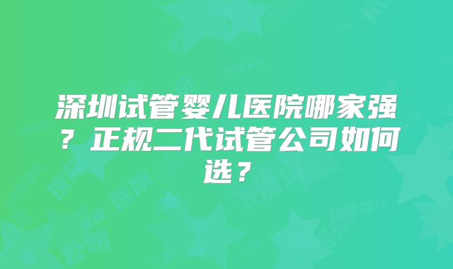 深圳试管婴儿医院哪家强?正规二代试管公司如何选?