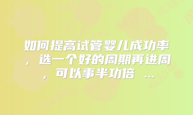 如何提高试管婴儿成功率，选一个好的周期再进周，可以事半功倍 ...