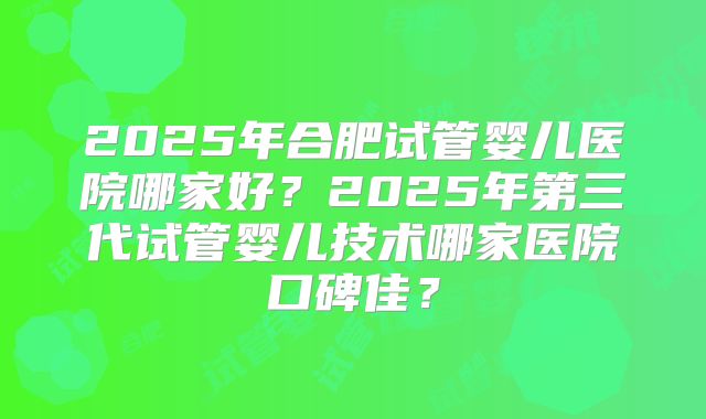 2025年合肥试管婴儿医院哪家好?2025年第三代试管婴儿技术哪家医院口碑佳?