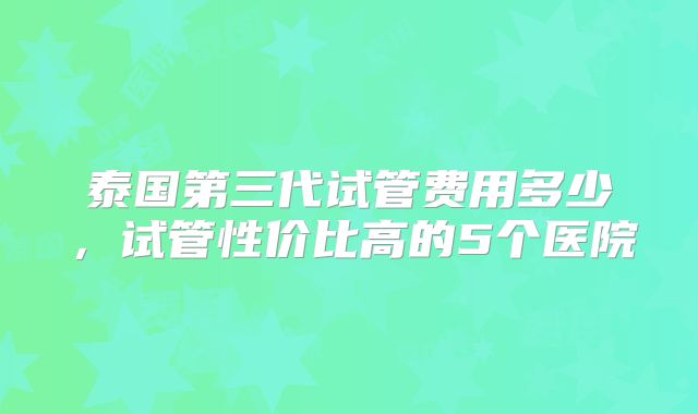 泰国第三代试管费用多少，试管性价比高的5个医院