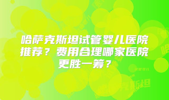 哈萨克斯坦试管婴儿医院推荐?费用合理哪家医院更胜一筹?