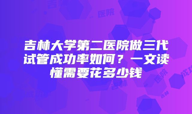 吉林大学第二医院做三代试管成功率如何？一文读懂需要花多少钱