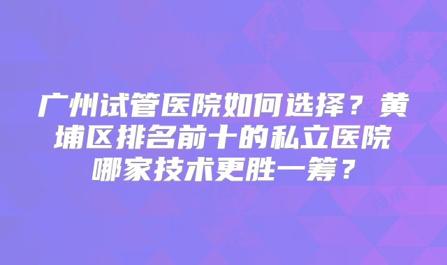 广州试管医院如何选择?黄埔区排名前十的私立医院哪家技术更胜一筹?