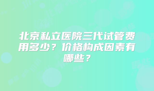 北京私立医院三代试管费用多少？价格构成因素有哪些？