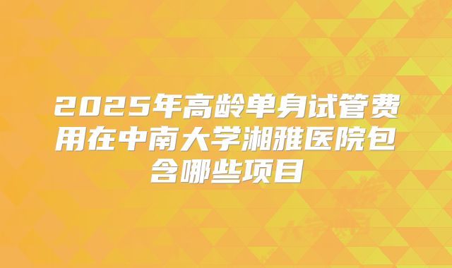 2025年高龄单身试管费用在中南大学湘雅医院包含哪些项目