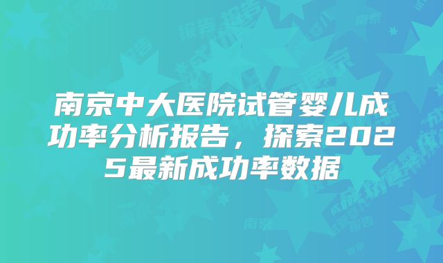 南京中大医院试管婴儿成功率分析报告,探索2025最新成功率数据