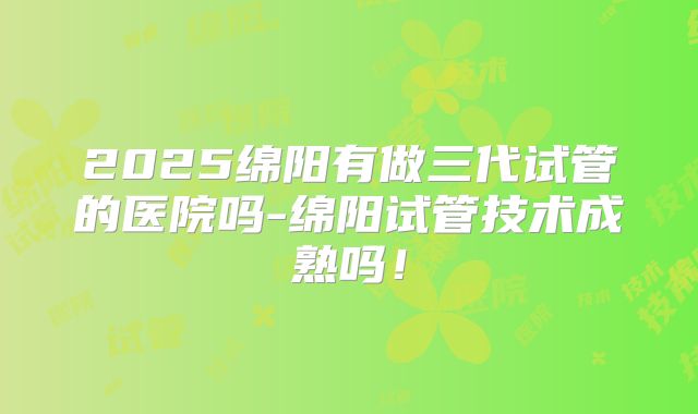 2025绵阳有做三代试管的医院吗-绵阳试管技术成熟吗!