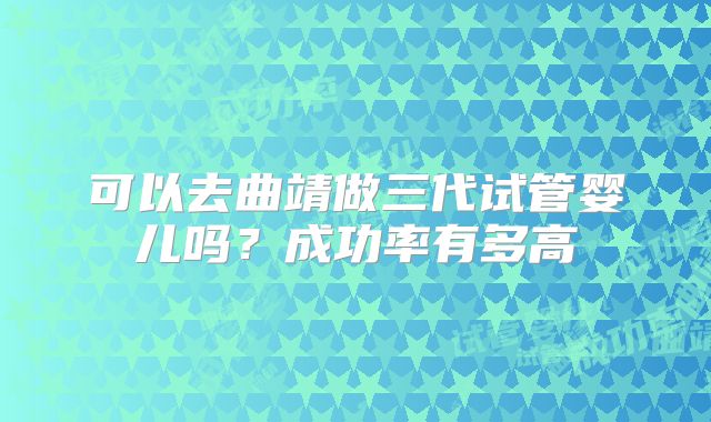 可以去曲靖做三代试管婴儿吗?成功率有多高