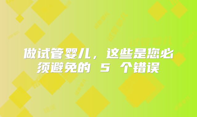 做试管婴儿,这些是您必须避免的 5 个错误