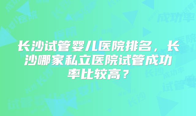 长沙试管婴儿医院排名,长沙哪家私立医院试管成功率比较高?