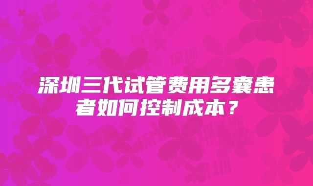 深圳三代试管费用多囊患者如何控制成本？