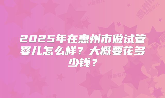 2025年在惠州市做试管婴儿怎么样?大概要花多少钱?