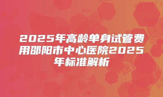 2025年高龄单身试管费用邵阳市中心医院2025年标准解析