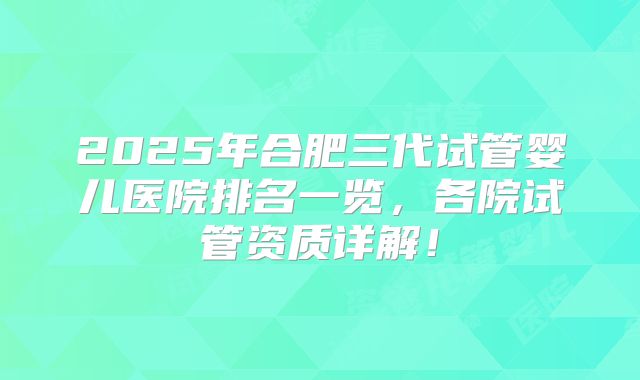 2025年合肥三代试管婴儿医院排名一览,各院试管资质详解!
