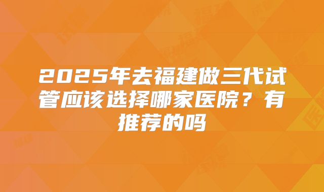 2025年去福建做三代试管应该选择哪家医院?有推荐的吗