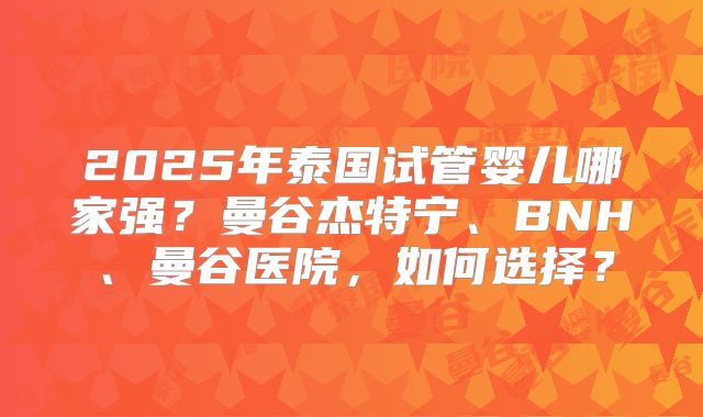 2025年泰国试管婴儿哪家强?曼谷杰特宁、BNH、曼谷医院,如何选择?